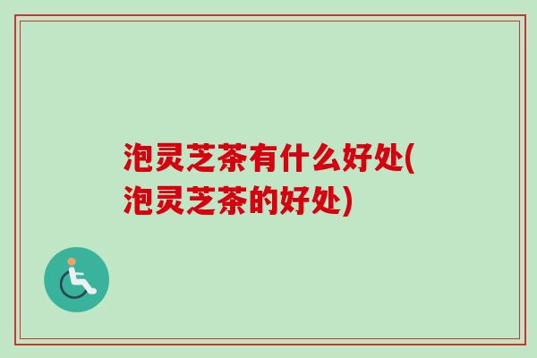 泡灵芝茶有什么好处(泡灵芝茶的好处)