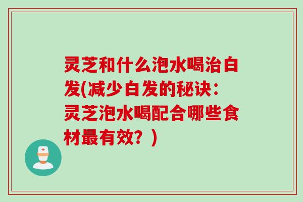灵芝和什么泡水喝治白发(减少白发的秘诀：灵芝泡水喝配合哪些食材最有效？)