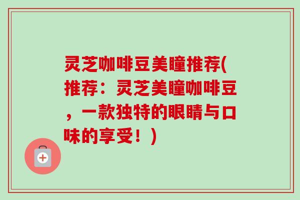 灵芝咖啡豆美瞳推荐(推荐：灵芝美瞳咖啡豆，一款独特的眼睛与口味的享受！)