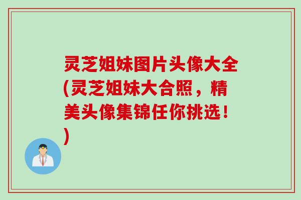 灵芝姐妹图片头像大全(灵芝姐妹大合照，精美头像集锦任你挑选！)
