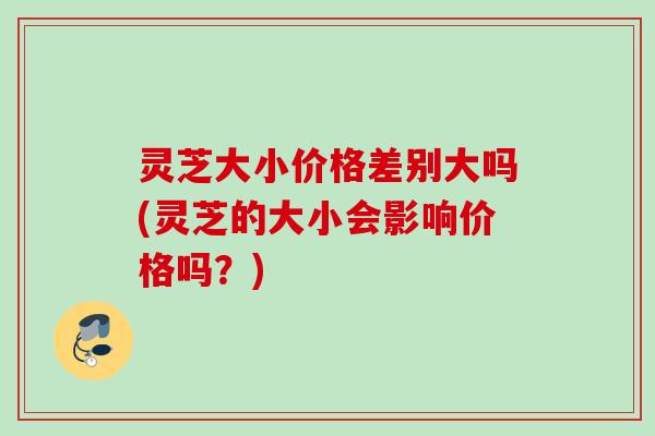 灵芝大小价格差别大吗(灵芝的大小会影响价格吗？)