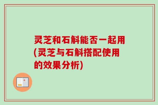 灵芝和石斛能否一起用(灵芝与石斛搭配使用的效果分析)