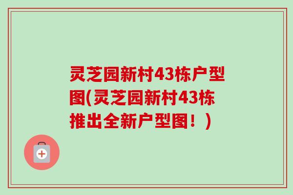 灵芝园新村43栋户型图(灵芝园新村43栋推出全新户型图！)