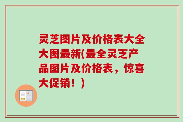 灵芝图片及价格表大全大图最新(最全灵芝产品图片及价格表，惊喜大促销！)