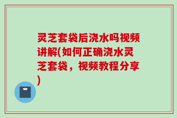 灵芝套袋后浇水吗视频讲解(如何正确浇水灵芝套袋，视频教程分享)
