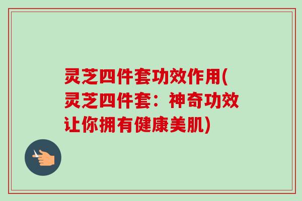 灵芝四件套功效作用(灵芝四件套：神奇功效让你拥有健康美肌)