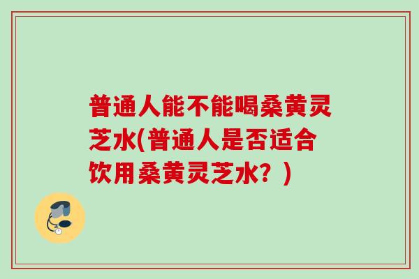 普通人能不能喝桑黄灵芝水(普通人是否适合饮用桑黄灵芝水？)