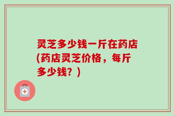 灵芝多少钱一斤在药店(药店灵芝价格,每斤多少钱?) 灵芝多少钱一斤在药店(药店灵芝价格,每斤多少钱?)