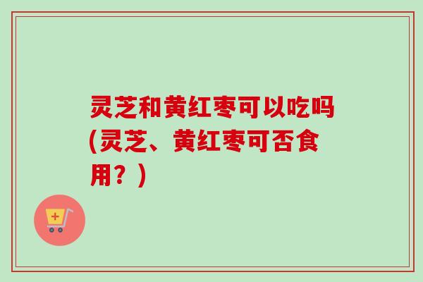 灵芝和黄红枣可以吃吗(灵芝、黄红枣可否食用？)