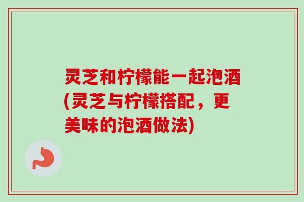 灵芝和柠檬能一起泡酒(灵芝与柠檬搭配，更美味的泡酒做法)