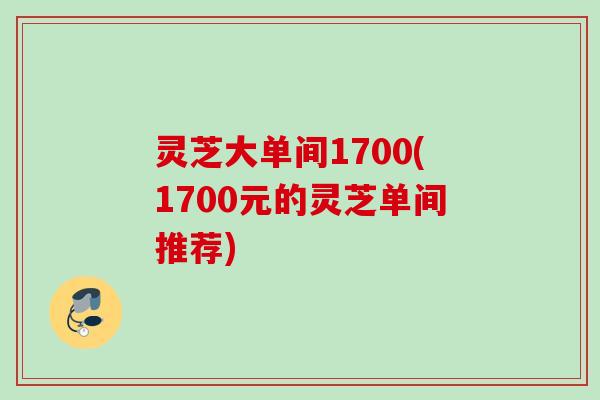 灵芝大单间1700(1700元的灵芝单间推荐)