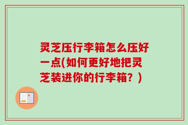 灵芝压行李箱怎么压好一点(如何更好地把灵芝装进你的行李箱？)