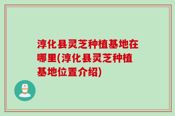淳化县灵芝种植基地在哪里(淳化县灵芝种植基地位置介绍)