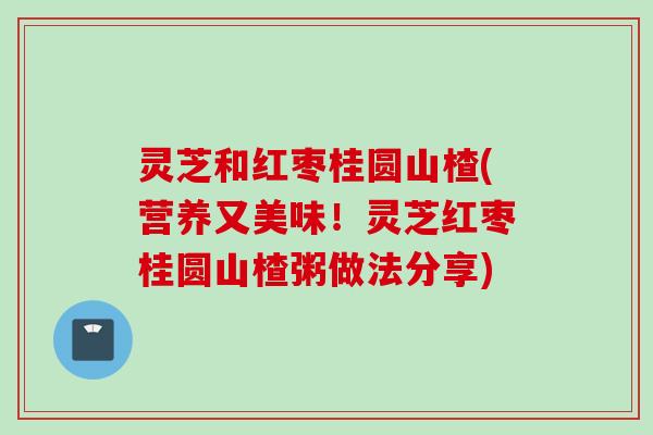 灵芝和红枣桂圆山楂(营养又美味！灵芝红枣桂圆山楂粥做法分享)