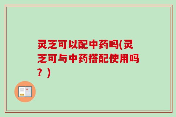 灵芝可以配中药吗(灵芝可与中药搭配使用吗？)