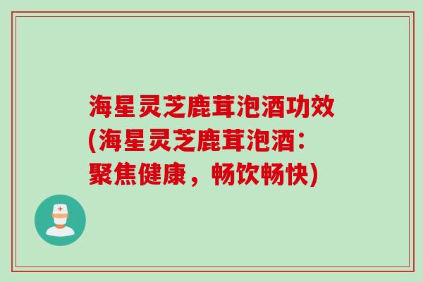 海星灵芝鹿茸泡酒功效(海星灵芝鹿茸泡酒:聚焦健康,畅饮畅快) 海星灵芝鹿茸泡酒功效(海星灵芝鹿茸泡酒:聚焦健康,畅饮畅快)