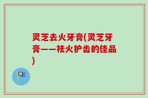 灵芝去火牙膏(灵芝牙膏——祛火护齿的佳品)