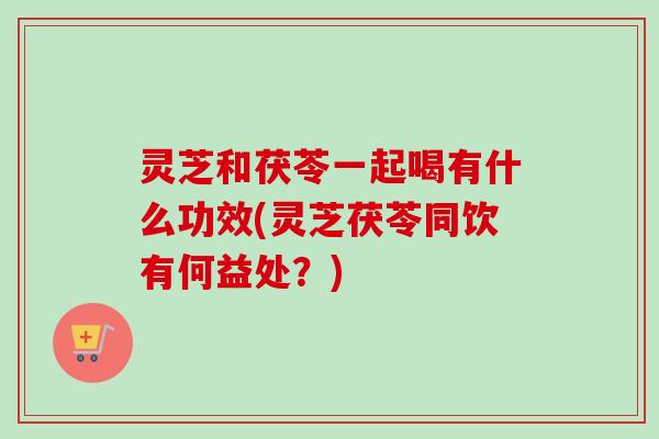灵芝和茯苓一起喝有什么功效(灵芝茯苓同饮有何益处?) 灵芝和茯苓一起喝有什么功效(灵芝茯苓同饮有何益处?)