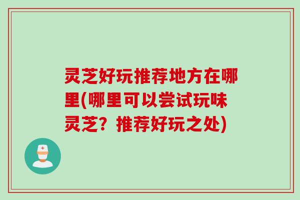 灵芝好玩推荐地方在哪里(哪里可以尝试玩味灵芝？推荐好玩之处)