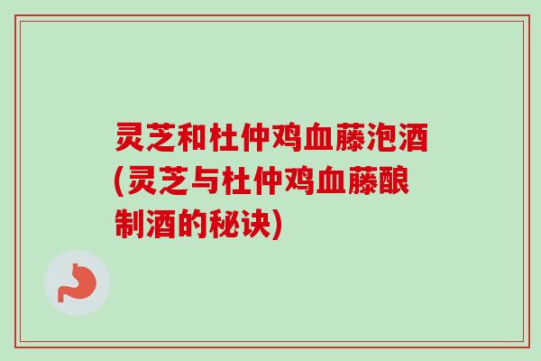 灵芝和杜仲鸡血藤泡酒(灵芝与杜仲鸡血藤酿制酒的秘诀)