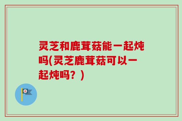 灵芝和鹿茸菇能一起炖吗(灵芝鹿茸菇可以一起炖吗？)