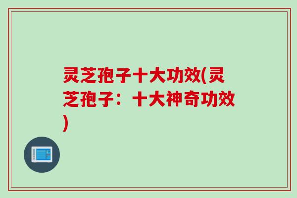 灵芝孢子十大功效(灵芝孢子：十大神奇功效)