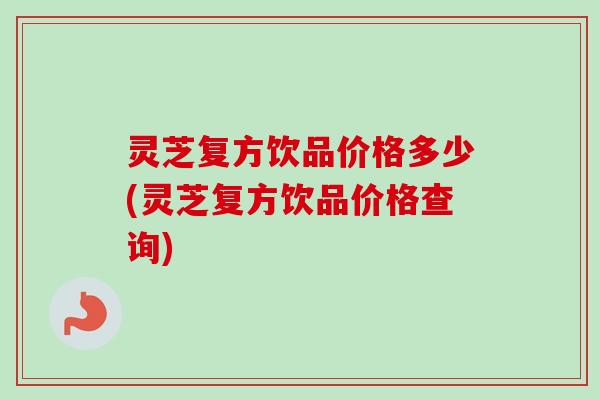 灵芝复方饮品价格多少(灵芝复方饮品价格查询)
