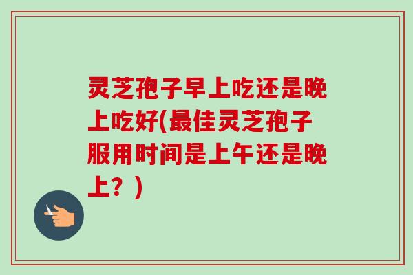 灵芝孢子早上吃还是晚上吃好(最佳灵芝孢子服用时间是上午还是晚上？)