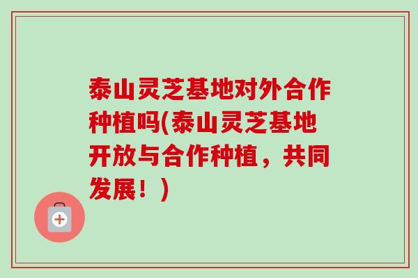 泰山灵芝基地对外合作种植吗(泰山灵芝基地开放与合作种植，共同发展！)