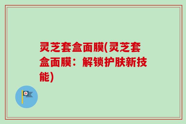 灵芝套盒面膜(灵芝套盒面膜：解锁护肤新技能)