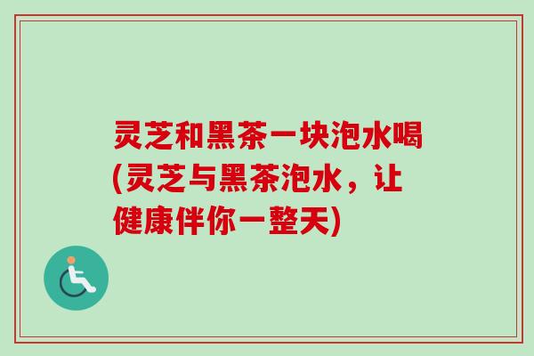 灵芝和黑茶一块泡水喝(灵芝与黑茶泡水，让健康伴你一整天)