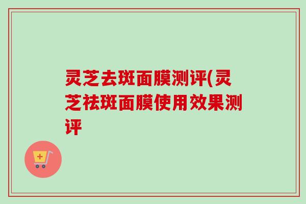 灵芝去斑面膜测评(灵芝祛斑面膜使用效果测评