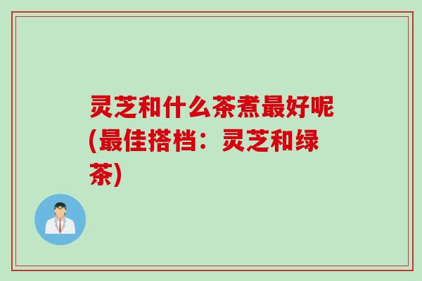 灵芝和什么茶煮最好呢(最佳搭档：灵芝和绿茶)