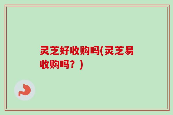 灵芝好收购吗(灵芝易收购吗？)