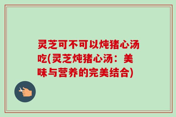 灵芝可不可以炖猪心汤吃(灵芝炖猪心汤：美味与营养的完美结合)