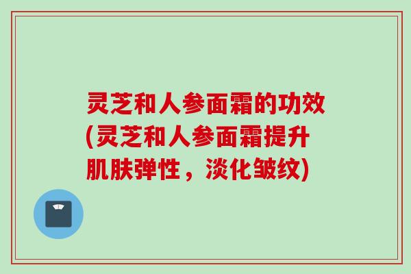 灵芝和人参面霜的功效(灵芝和人参面霜提升弹性,淡化皱纹) 灵芝和人参面霜的功效(灵芝和人参面霜提升弹性,淡化皱纹)