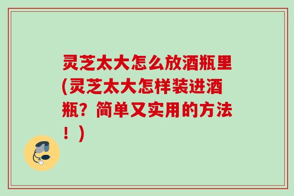 灵芝太大怎么放酒瓶里(灵芝太大怎样装进酒瓶?简单又实用的方法!) 灵芝太大怎么放酒瓶里(灵芝太大怎样装进酒瓶?简单又实用的方法!)