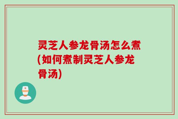 灵芝人参龙骨汤怎么煮(如何煮制灵芝人参龙骨汤)