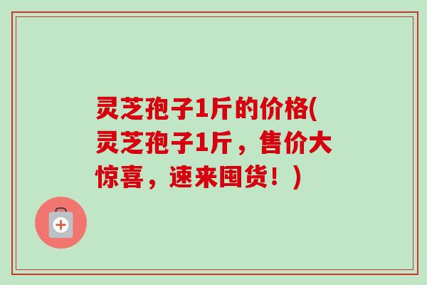灵芝孢子1斤的价格(灵芝孢子1斤，售价大惊喜，速来囤货！)