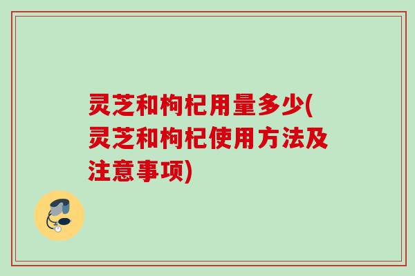灵芝和枸杞用量多少(灵芝和枸杞使用方法及注意事项) 灵芝和枸杞用量多少(灵芝和枸杞使用方法及注意事项)