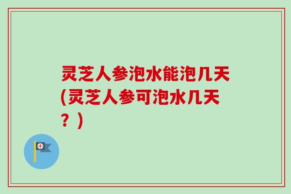 灵芝人参泡水能泡几天(灵芝人参可泡水几天？)