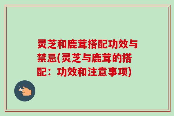 灵芝和鹿茸搭配功效与禁忌(灵芝与鹿茸的搭配：功效和注意事项)