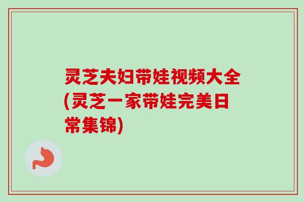 灵芝夫妇带娃视频大全(灵芝一家带娃完美日常集锦)