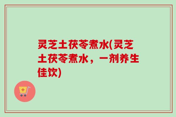 灵芝土茯苓煮水(灵芝土茯苓煮水，一剂养生佳饮)