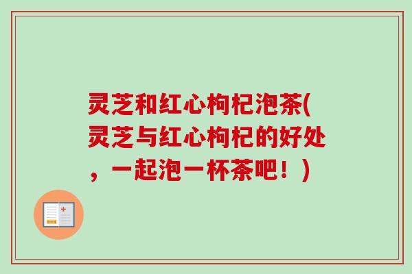 灵芝和红心枸杞泡茶(灵芝与红心枸杞的好处,一起泡一杯茶吧!) 灵芝和红心枸杞泡茶(灵芝与红心枸杞的好处,一起泡一杯茶吧!)