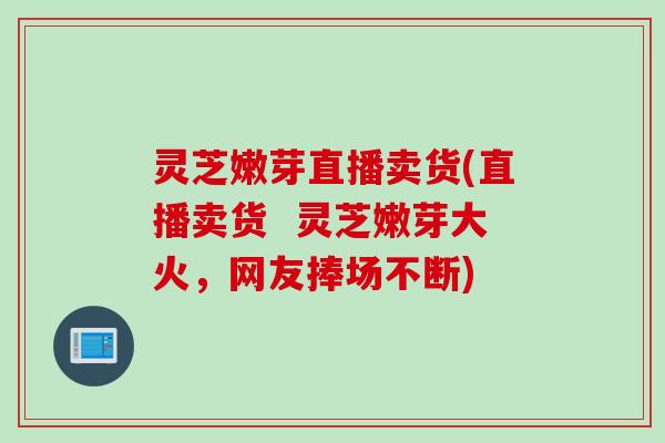 灵芝嫩芽直播卖货(直播卖货  灵芝嫩芽大火，网友捧场不断)