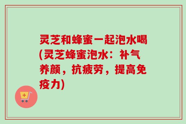 灵芝和蜂蜜一起泡水喝(灵芝蜂蜜泡水：补气养颜，抗疲劳，提高免疫力)