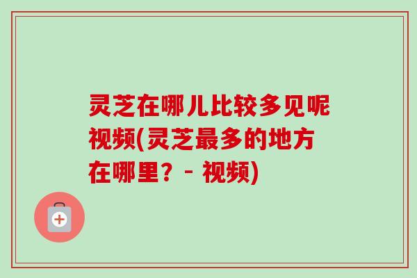 灵芝在哪儿比较多见呢视频(灵芝最多的地方在哪里？- 视频)