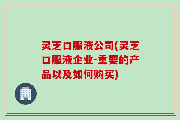 灵芝口服液公司(灵芝口服液企业-重要的产品以及如何购买)