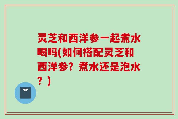 灵芝和西洋参一起煮水喝吗(如何搭配灵芝和西洋参?煮水还是泡水?) 灵芝和西洋参一起煮水喝吗(如何搭配灵芝和西洋参?煮水还是泡水?)